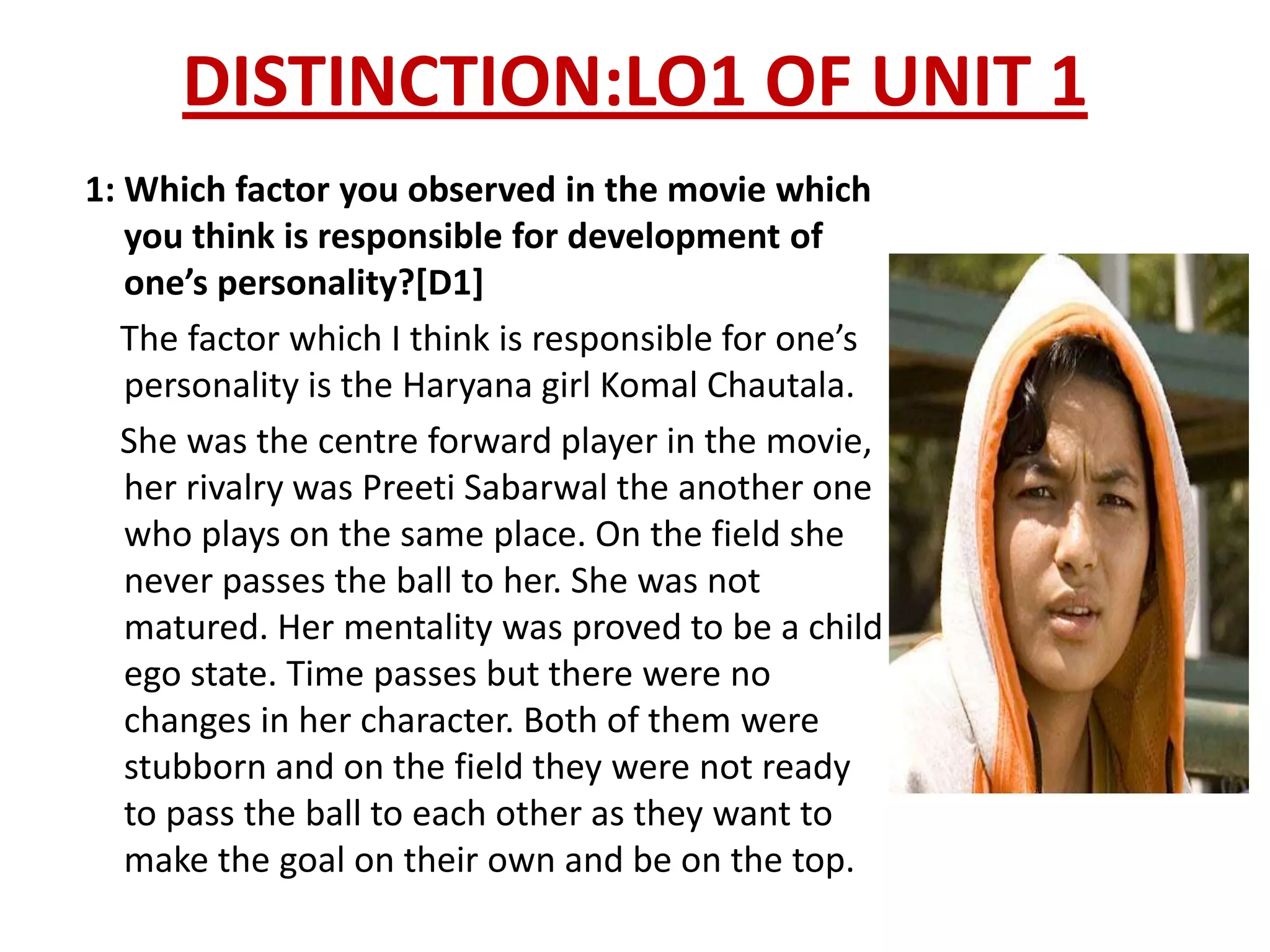 DISTINCTION:LO1 OF UNIT 1
1: Which factor you observed in the movie which
   you think is responsible for development of
   one’s personality?[D1]
   The factor which I think is responsible for one’s
   personality is the Haryana girl Komal Chautala.
   She was the centre forward player in the movie,
   her rivalry was Preeti Sabarwal the another one
   who plays on the same place. On the field she
   never passes the ball to her. She was not
   matured. Her mentality was proved to be a child
   ego state. Time passes but there were no
   changes in her character. Both of them were
   stubborn and on the field they were not ready
   to pass the ball to each other as they want to
   make the goal on their own and be on the top.
 