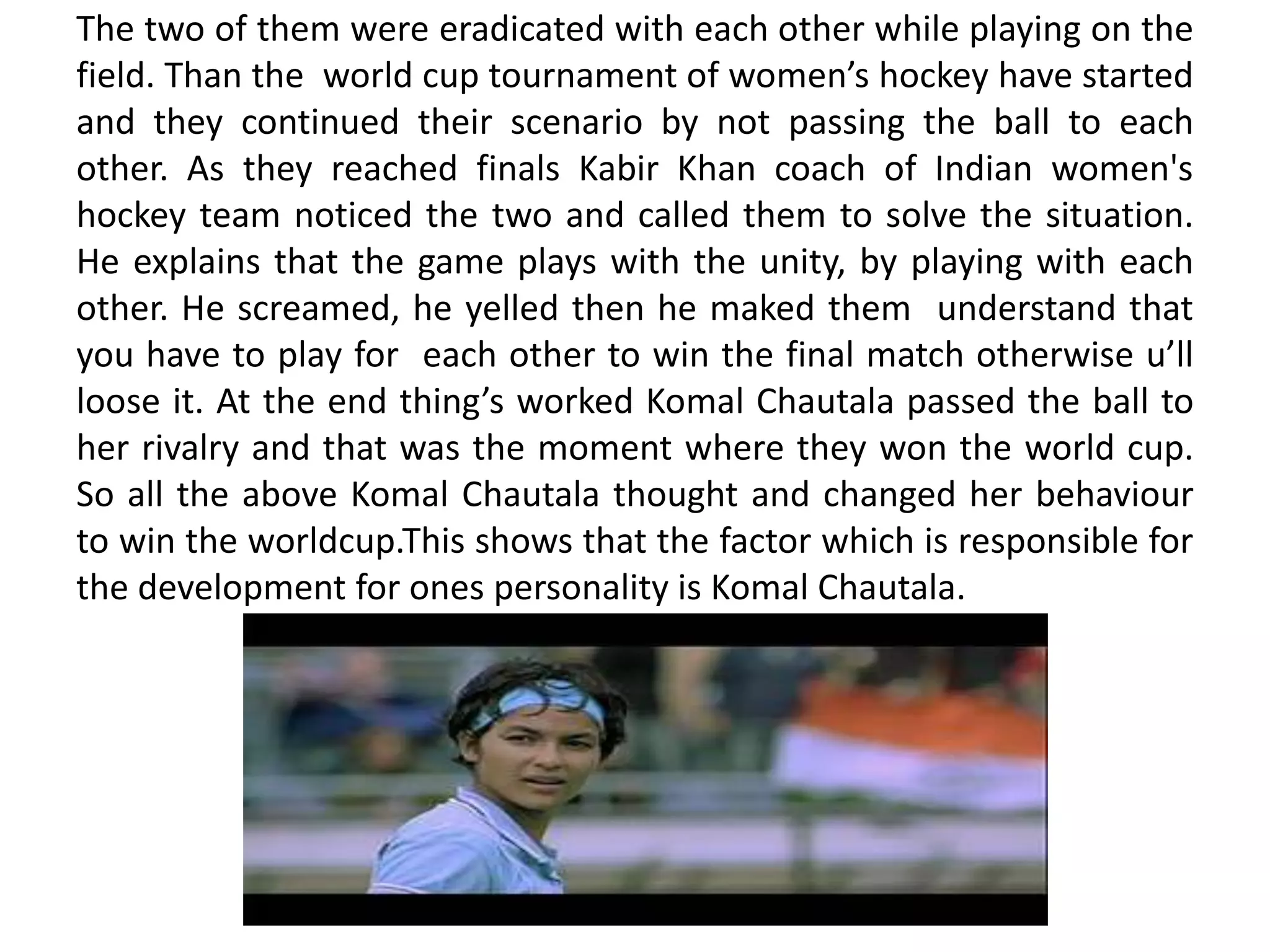 The two of them were eradicated with each other while playing on the
field. Than the world cup tournament of women’s hockey have started
and they continued their scenario by not passing the ball to each
other. As they reached finals Kabir Khan coach of Indian women's
hockey team noticed the two and called them to solve the situation.
He explains that the game plays with the unity, by playing with each
other. He screamed, he yelled then he maked them understand that
you have to play for each other to win the final match otherwise u’ll
loose it. At the end thing’s worked Komal Chautala passed the ball to
her rivalry and that was the moment where they won the world cup.
So all the above Komal Chautala thought and changed her behaviour
to win the worldcup.This shows that the factor which is responsible for
the development for ones personality is Komal Chautala.
 