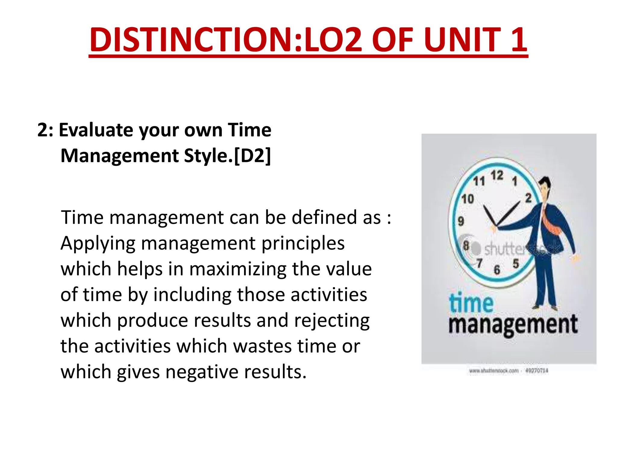 DISTINCTION:LO2 OF UNIT 1

2: Evaluate your own Time
   Management Style.[D2]

  Time management can be defined as :
  Applying management principles
  which helps in maximizing the value
  of time by including those activities
  which produce results and rejecting
  the activities which wastes time or
  which gives negative results.
 