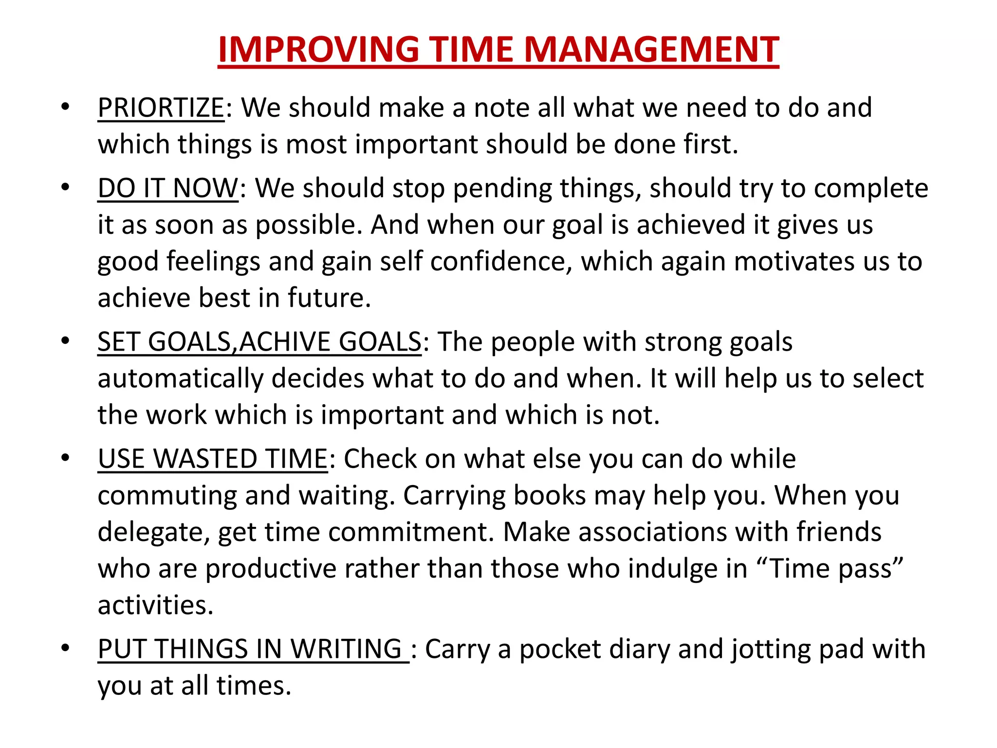 IMPROVING TIME MANAGEMENT
• PRIORTIZE: We should make a note all what we need to do and
  which things is most important should be done first.
• DO IT NOW: We should stop pending things, should try to complete
  it as soon as possible. And when our goal is achieved it gives us
  good feelings and gain self confidence, which again motivates us to
  achieve best in future.
• SET GOALS,ACHIVE GOALS: The people with strong goals
  automatically decides what to do and when. It will help us to select
  the work which is important and which is not.
• USE WASTED TIME: Check on what else you can do while
  commuting and waiting. Carrying books may help you. When you
  delegate, get time commitment. Make associations with friends
  who are productive rather than those who indulge in “Time pass”
  activities.
• PUT THINGS IN WRITING : Carry a pocket diary and jotting pad with
  you at all times.
 