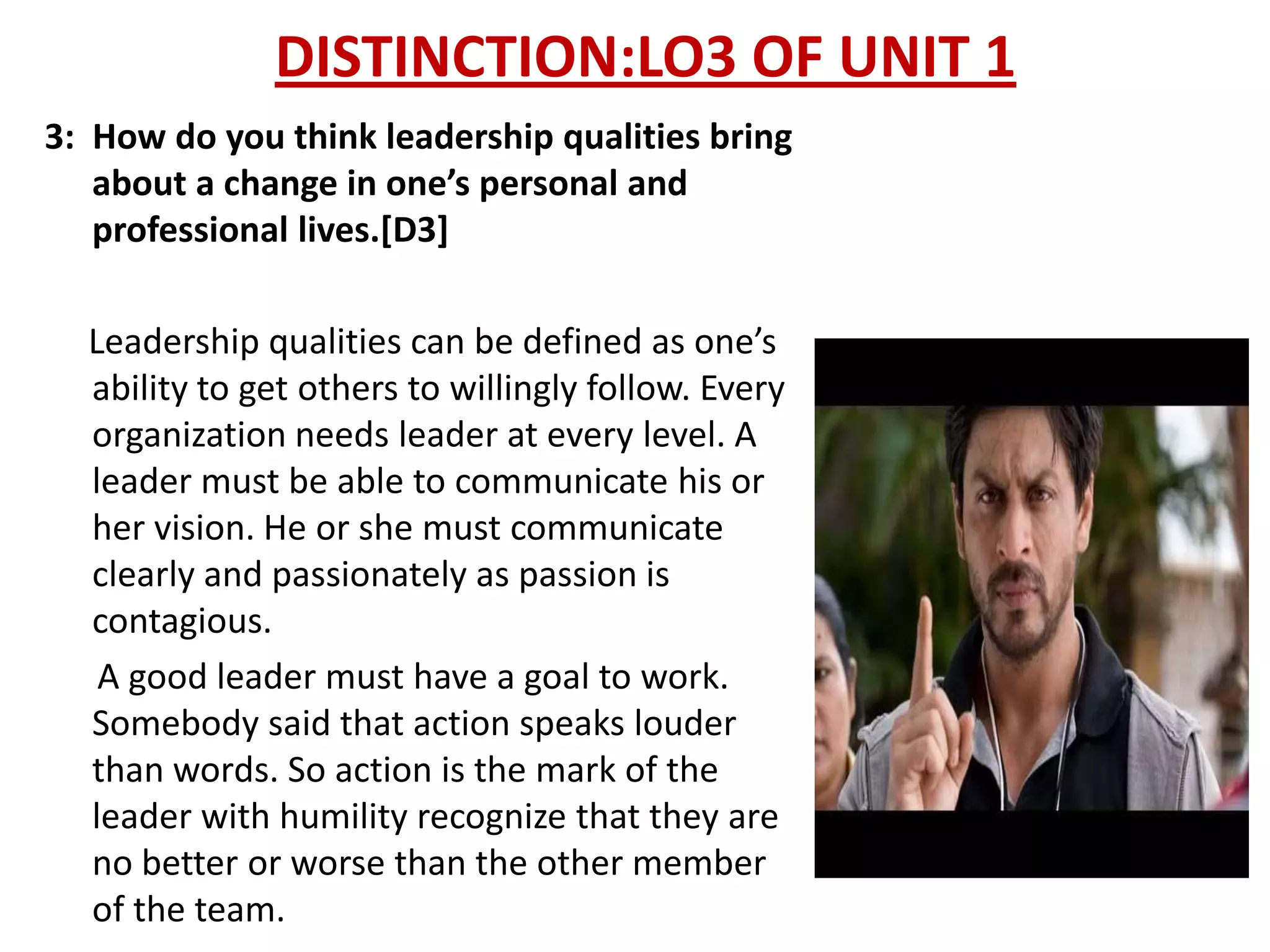 DISTINCTION:LO3 OF UNIT 1
3: How do you think leadership qualities bring
   about a change in one’s personal and
   professional lives.[D3]

  Leadership qualities can be defined as one’s
  ability to get others to willingly follow. Every
  organization needs leader at every level. A
  leader must be able to communicate his or
  her vision. He or she must communicate
  clearly and passionately as passion is
  contagious.
   A good leader must have a goal to work.
  Somebody said that action speaks louder
  than words. So action is the mark of the
  leader with humility recognize that they are
  no better or worse than the other member
  of the team.
 