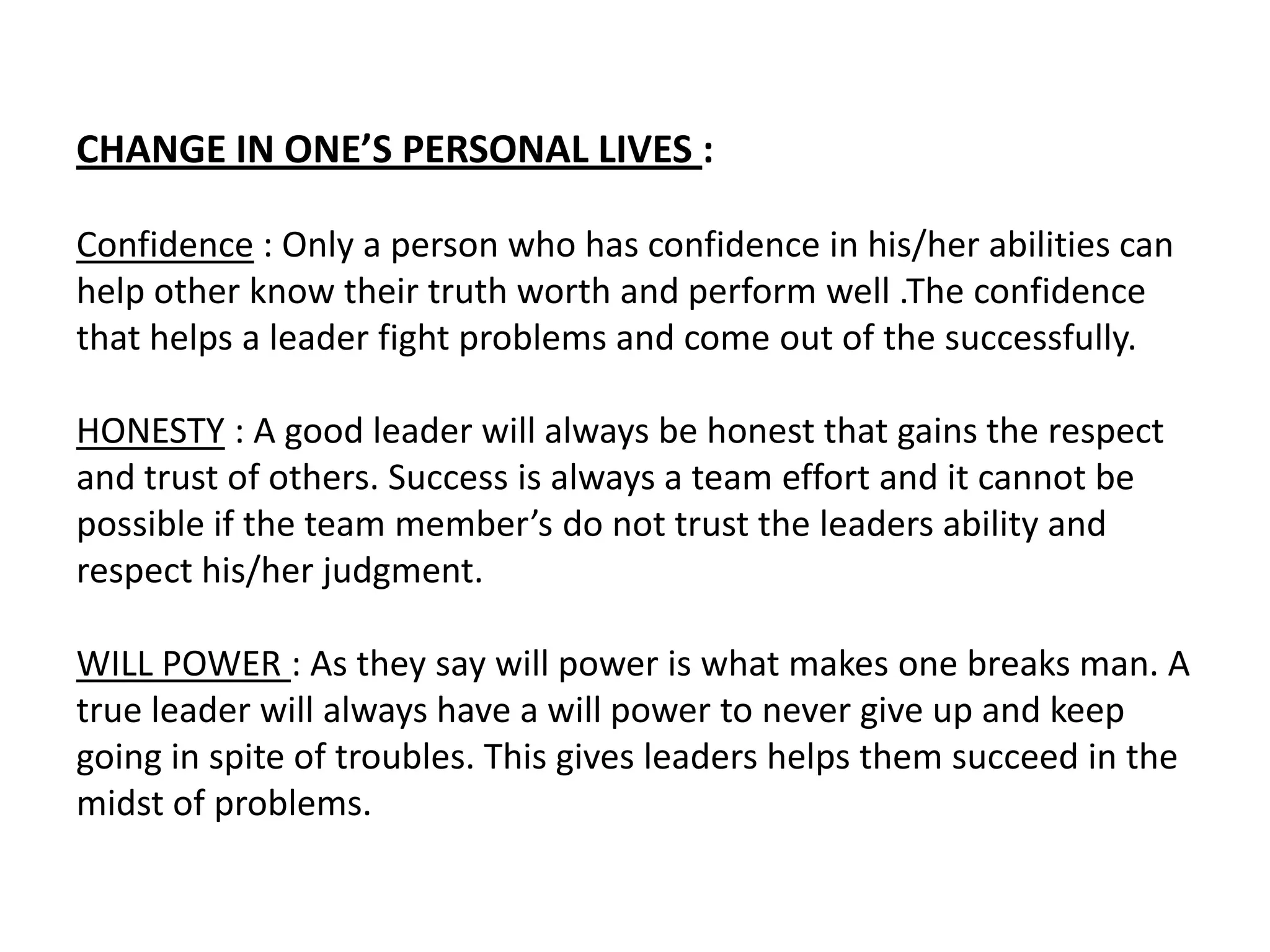 CHANGE IN ONE’S PERSONAL LIVES :

Confidence : Only a person who has confidence in his/her abilities can
help other know their truth worth and perform well .The confidence
that helps a leader fight problems and come out of the successfully.

HONESTY : A good leader will always be honest that gains the respect
and trust of others. Success is always a team effort and it cannot be
possible if the team member’s do not trust the leaders ability and
respect his/her judgment.

WILL POWER : As they say will power is what makes one breaks man. A
true leader will always have a will power to never give up and keep
going in spite of troubles. This gives leaders helps them succeed in the
midst of problems.
 