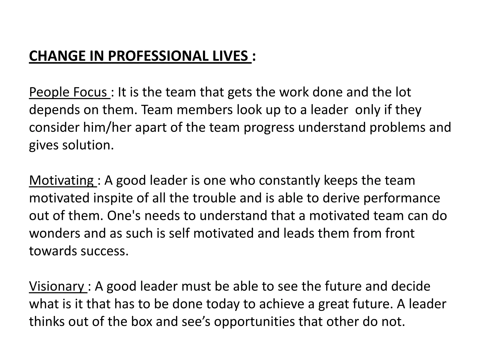 CHANGE IN PROFESSIONAL LIVES :

People Focus : It is the team that gets the work done and the lot
depends on them. Team members look up to a leader only if they
consider him/her apart of the team progress understand problems and
gives solution.

Motivating : A good leader is one who constantly keeps the team
motivated inspite of all the trouble and is able to derive performance
out of them. One's needs to understand that a motivated team can do
wonders and as such is self motivated and leads them from front
towards success.

Visionary : A good leader must be able to see the future and decide
what is it that has to be done today to achieve a great future. A leader
thinks out of the box and see’s opportunities that other do not.
 