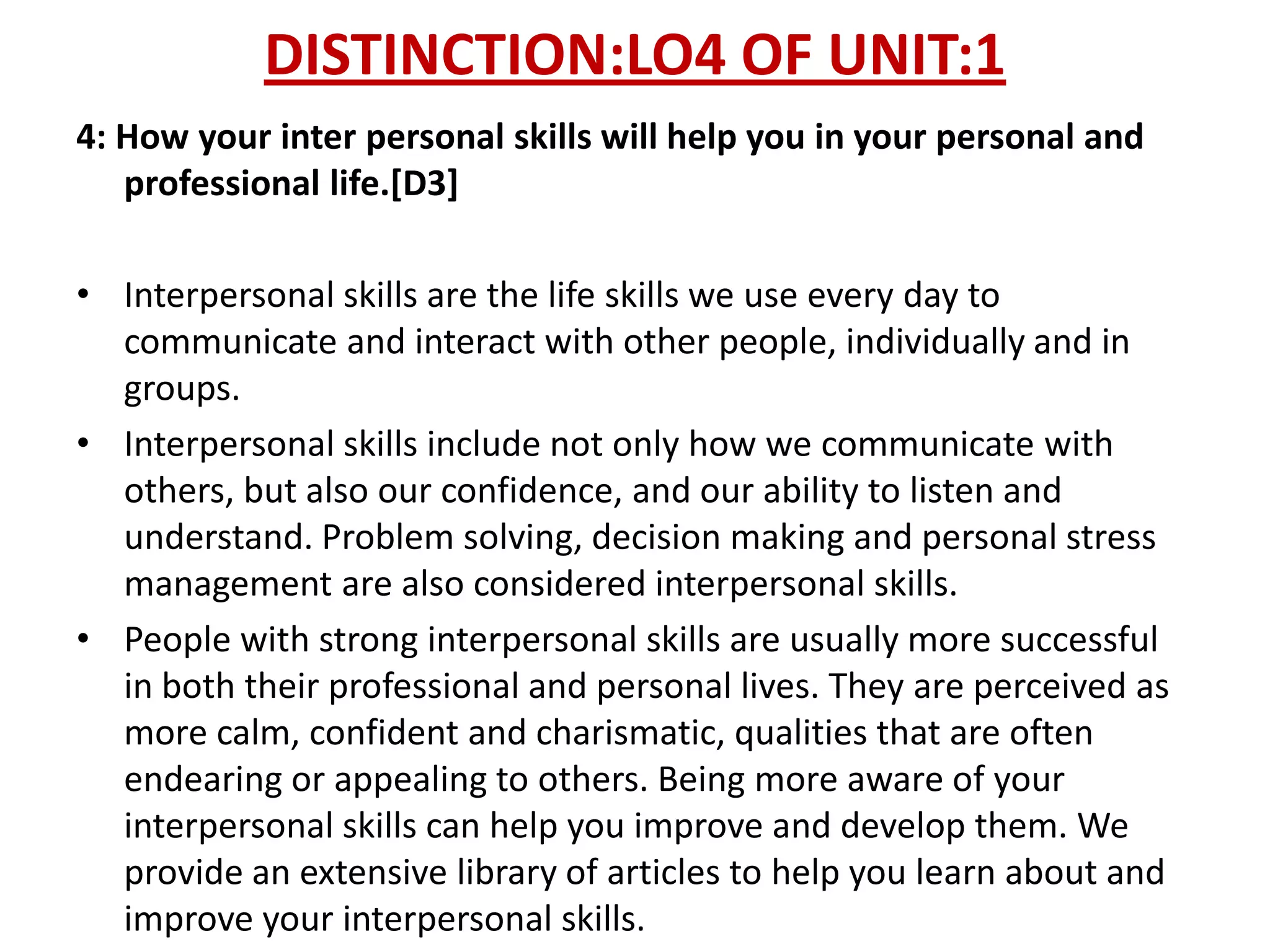 DISTINCTION:LO4 OF UNIT:1
4: How your inter personal skills will help you in your personal and
   professional life.[D3]

• Interpersonal skills are the life skills we use every day to
  communicate and interact with other people, individually and in
  groups.
• Interpersonal skills include not only how we communicate with
  others, but also our confidence, and our ability to listen and
  understand. Problem solving, decision making and personal stress
  management are also considered interpersonal skills.
• People with strong interpersonal skills are usually more successful
  in both their professional and personal lives. They are perceived as
  more calm, confident and charismatic, qualities that are often
  endearing or appealing to others. Being more aware of your
  interpersonal skills can help you improve and develop them. We
  provide an extensive library of articles to help you learn about and
  improve your interpersonal skills.
 