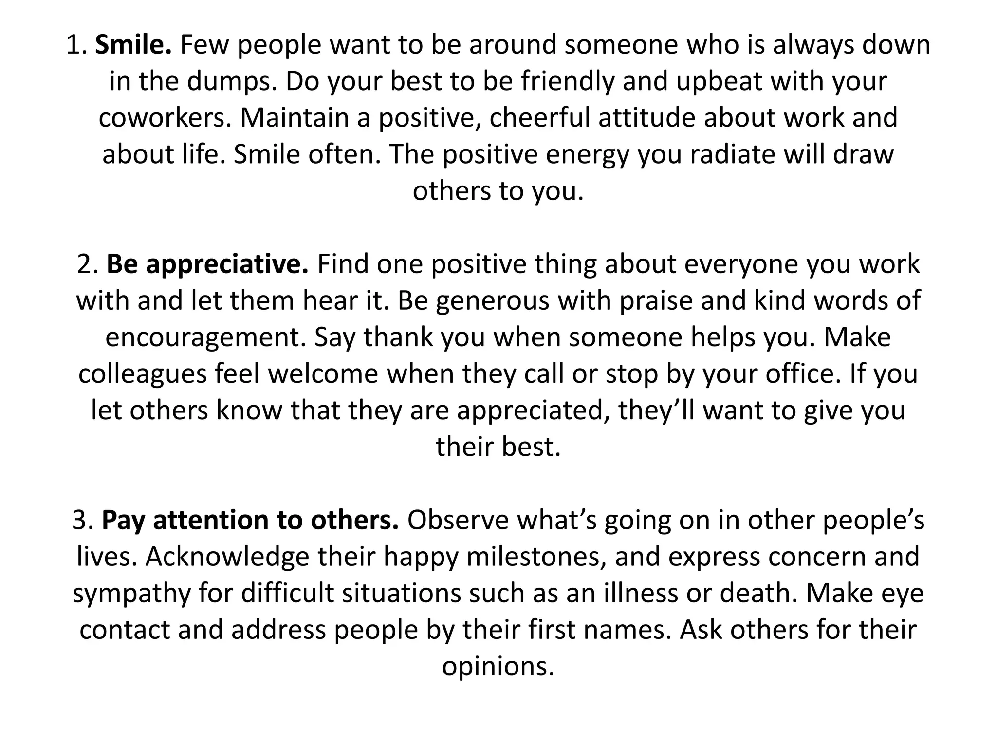 1. Smile. Few people want to be around someone who is always down
    in the dumps. Do your best to be friendly and upbeat with your
   coworkers. Maintain a positive, cheerful attitude about work and
   about life. Smile often. The positive energy you radiate will draw
                              others to you.

2. Be appreciative. Find one positive thing about everyone you work
with and let them hear it. Be generous with praise and kind words of
   encouragement. Say thank you when someone helps you. Make
colleagues feel welcome when they call or stop by your office. If you
 let others know that they are appreciated, they’ll want to give you
                              their best.

3. Pay attention to others. Observe what’s going on in other people’s
lives. Acknowledge their happy milestones, and express concern and
sympathy for difficult situations such as an illness or death. Make eye
 contact and address people by their first names. Ask others for their
                               opinions.
 