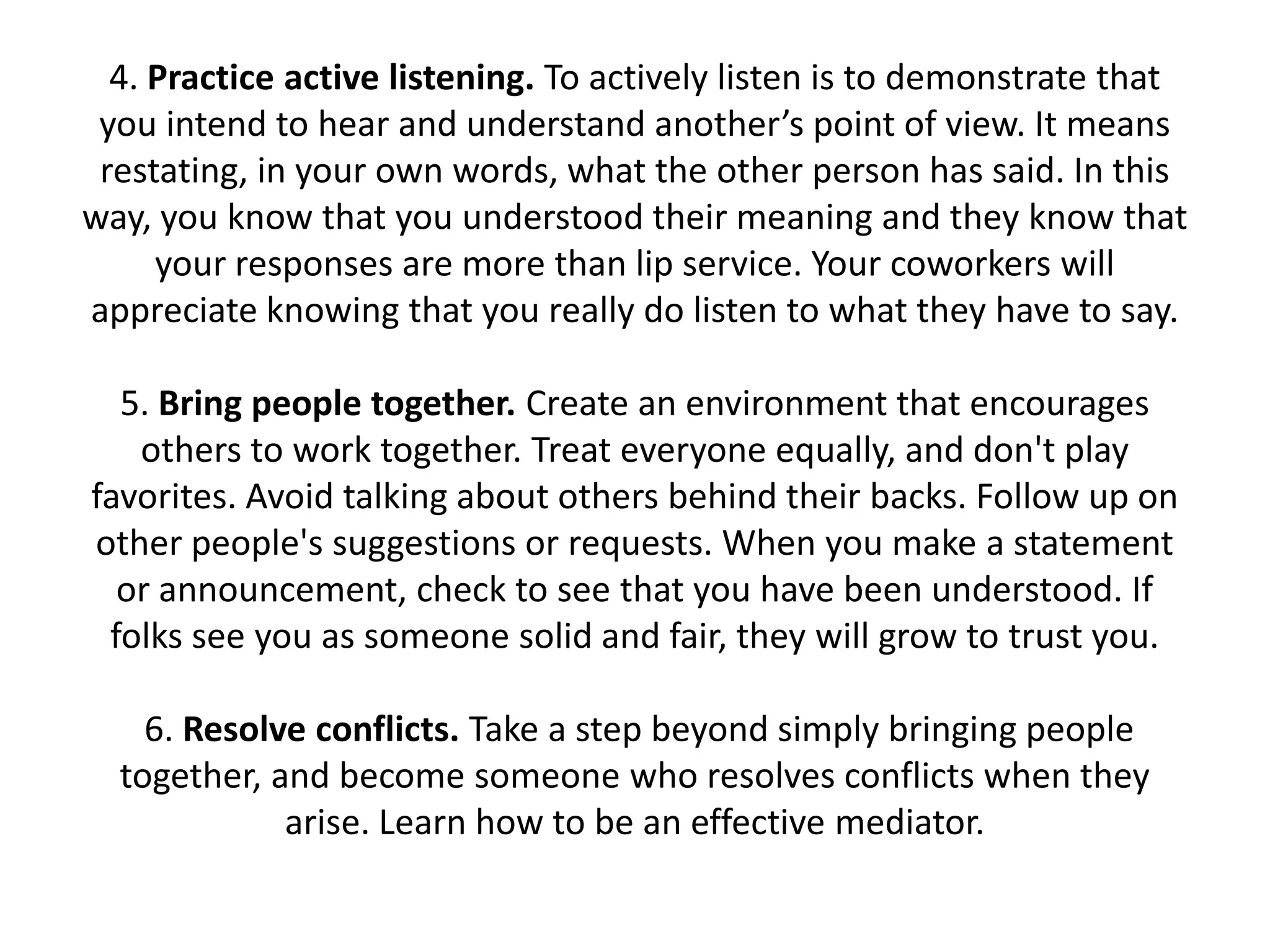 4. Practice active listening. To actively listen is to demonstrate that
 you intend to hear and understand another’s point of view. It means
 restating, in your own words, what the other person has said. In this
way, you know that you understood their meaning and they know that
     your responses are more than lip service. Your coworkers will
appreciate knowing that you really do listen to what they have to say.

  5. Bring people together. Create an environment that encourages
   others to work together. Treat everyone equally, and don't play
favorites. Avoid talking about others behind their backs. Follow up on
other people's suggestions or requests. When you make a statement
  or announcement, check to see that you have been understood. If
 folks see you as someone solid and fair, they will grow to trust you.

    6. Resolve conflicts. Take a step beyond simply bringing people
  together, and become someone who resolves conflicts when they
             arise. Learn how to be an effective mediator.
 