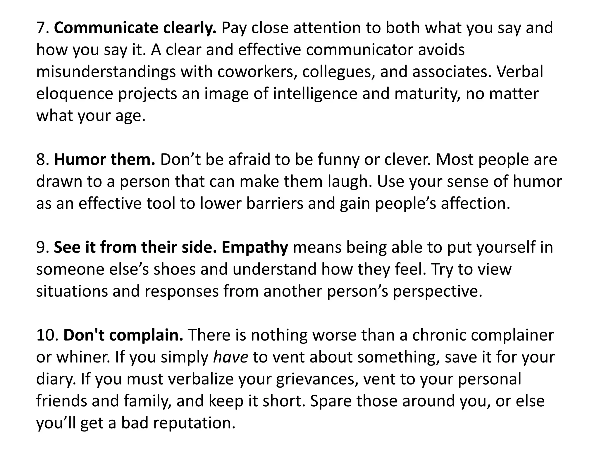 7. Communicate clearly. Pay close attention to both what you say and
how you say it. A clear and effective communicator avoids
misunderstandings with coworkers, collegues, and associates. Verbal
eloquence projects an image of intelligence and maturity, no matter
what your age.

8. Humor them. Don’t be afraid to be funny or clever. Most people are
drawn to a person that can make them laugh. Use your sense of humor
as an effective tool to lower barriers and gain people’s affection.

9. See it from their side. Empathy means being able to put yourself in
someone else’s shoes and understand how they feel. Try to view
situations and responses from another person’s perspective.

10. Don't complain. There is nothing worse than a chronic complainer
or whiner. If you simply have to vent about something, save it for your
diary. If you must verbalize your grievances, vent to your personal
friends and family, and keep it short. Spare those around you, or else
you’ll get a bad reputation.
 