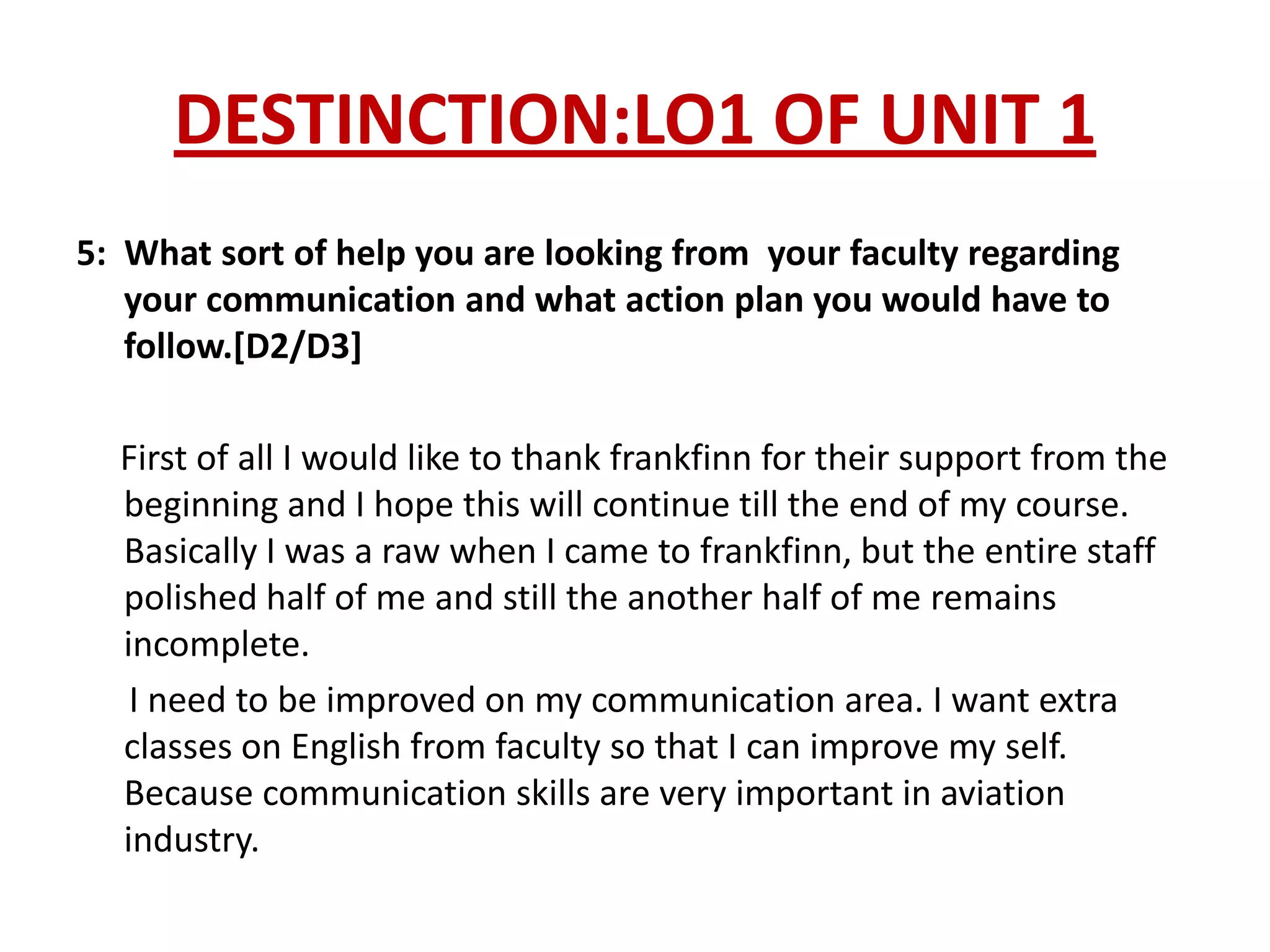 DESTINCTION:LO1 OF UNIT 1
5: What sort of help you are looking from your faculty regarding
   your communication and what action plan you would have to
   follow.[D2/D3]

  First of all I would like to thank frankfinn for their support from the
  beginning and I hope this will continue till the end of my course.
  Basically I was a raw when I came to frankfinn, but the entire staff
  polished half of me and still the another half of me remains
  incomplete.
   I need to be improved on my communication area. I want extra
  classes on English from faculty so that I can improve my self.
  Because communication skills are very important in aviation
  industry.
 