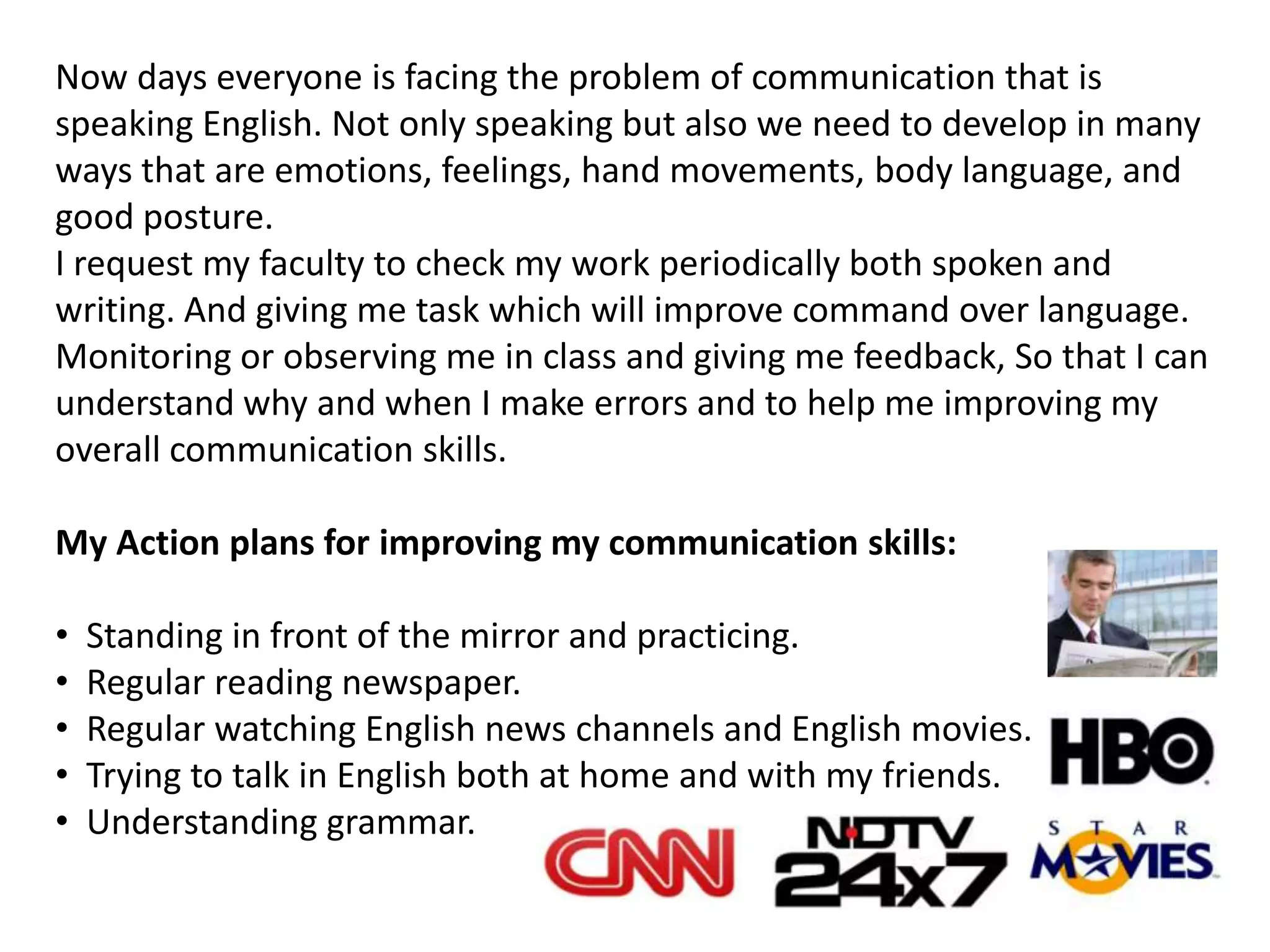 Now days everyone is facing the problem of communication that is
speaking English. Not only speaking but also we need to develop in many
ways that are emotions, feelings, hand movements, body language, and
good posture.
I request my faculty to check my work periodically both spoken and
writing. And giving me task which will improve command over language.
Monitoring or observing me in class and giving me feedback, So that I can
understand why and when I make errors and to help me improving my
overall communication skills.

My Action plans for improving my communication skills:

•   Standing in front of the mirror and practicing.
•   Regular reading newspaper.
•   Regular watching English news channels and English movies.
•   Trying to talk in English both at home and with my friends.
•   Understanding grammar.
 