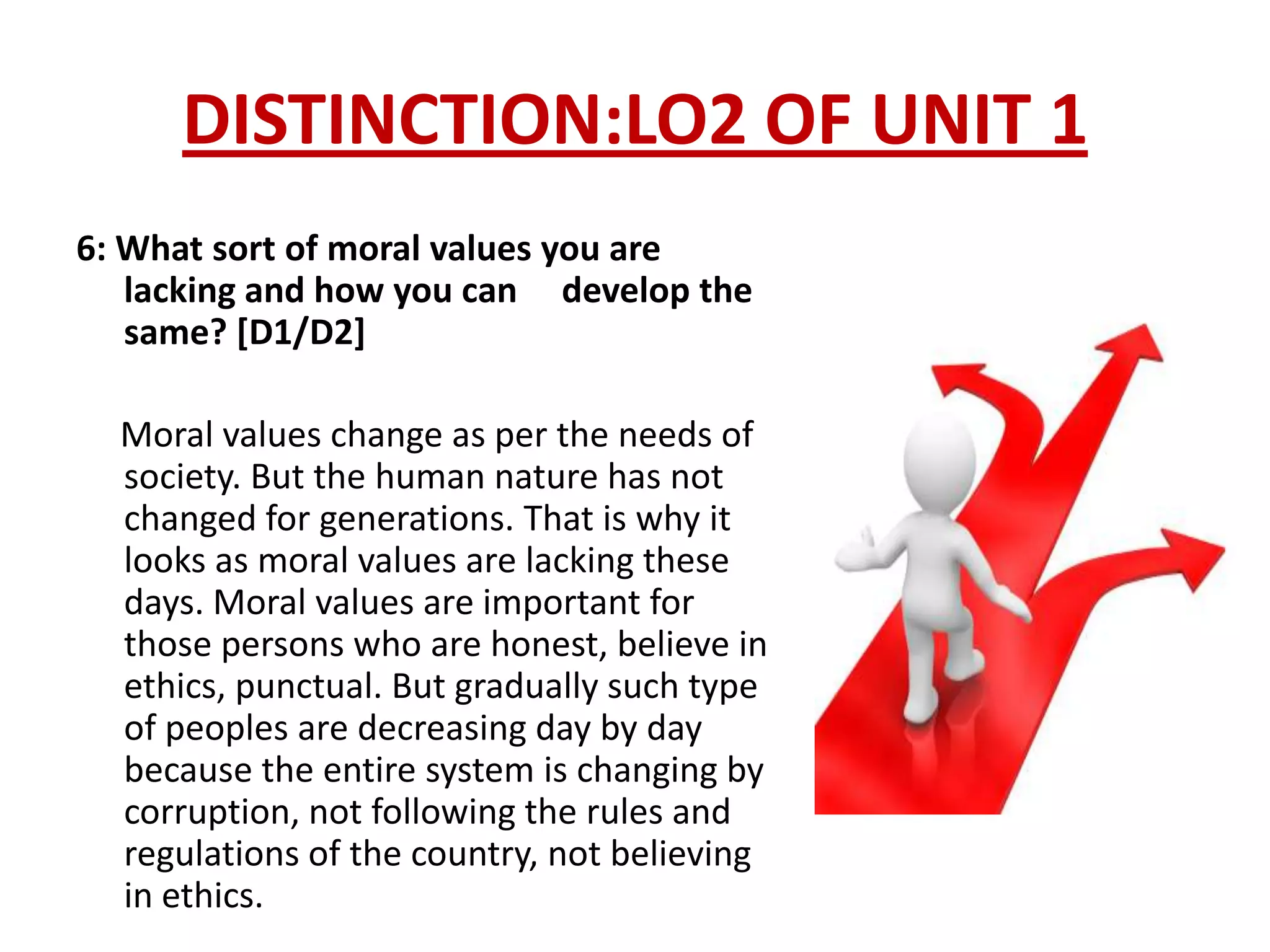 DISTINCTION:LO2 OF UNIT 1
6: What sort of moral values you are
   lacking and how you can develop the
   same? [D1/D2]

  Moral values change as per the needs of
  society. But the human nature has not
  changed for generations. That is why it
  looks as moral values are lacking these
  days. Moral values are important for
  those persons who are honest, believe in
  ethics, punctual. But gradually such type
  of peoples are decreasing day by day
  because the entire system is changing by
  corruption, not following the rules and
  regulations of the country, not believing
  in ethics.
 
