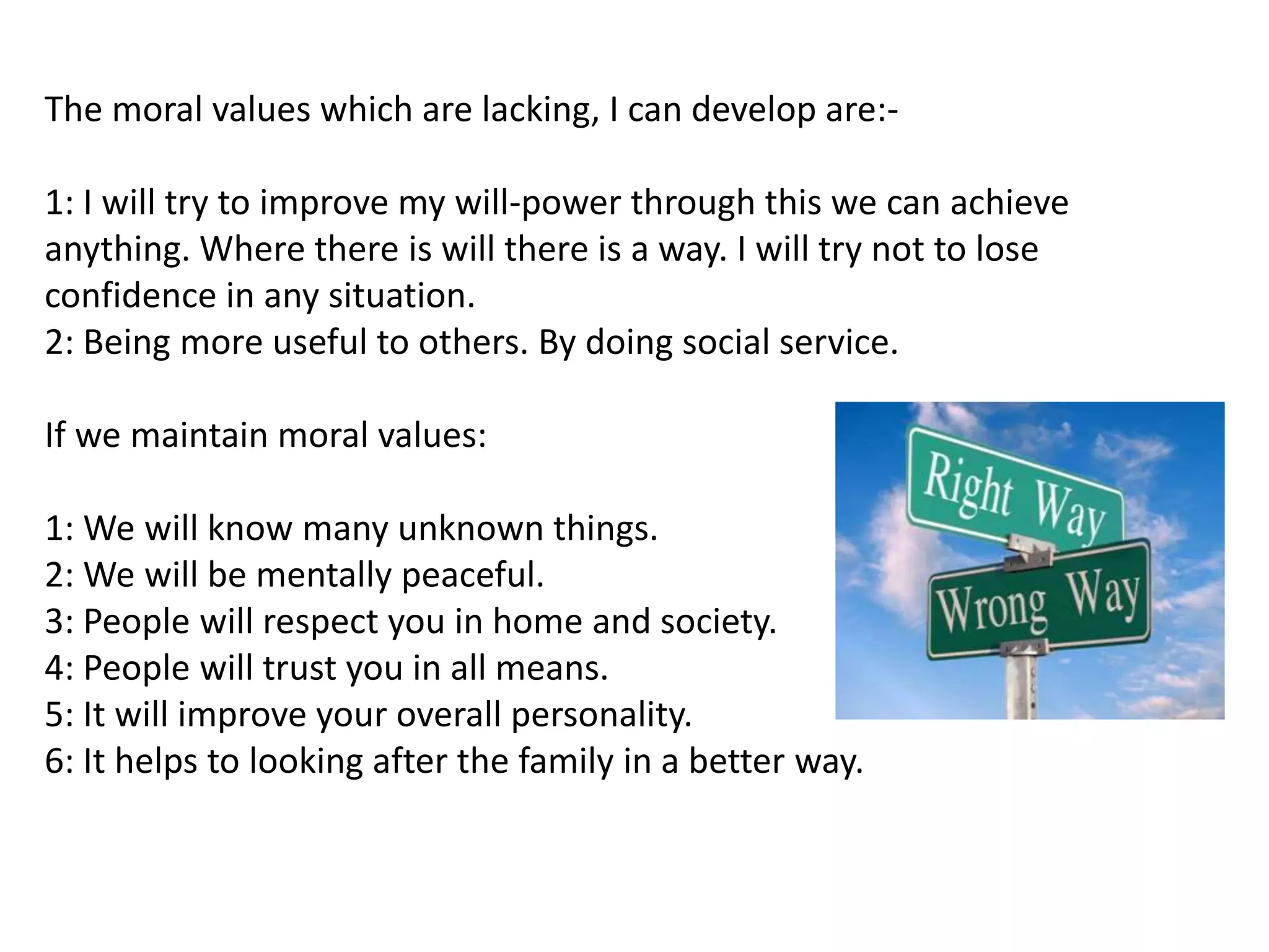 The moral values which are lacking, I can develop are:-

1: I will try to improve my will-power through this we can achieve
anything. Where there is will there is a way. I will try not to lose
confidence in any situation.
2: Being more useful to others. By doing social service.

If we maintain moral values:

1: We will know many unknown things.
2: We will be mentally peaceful.
3: People will respect you in home and society.
4: People will trust you in all means.
5: It will improve your overall personality.
6: It helps to looking after the family in a better way.
 