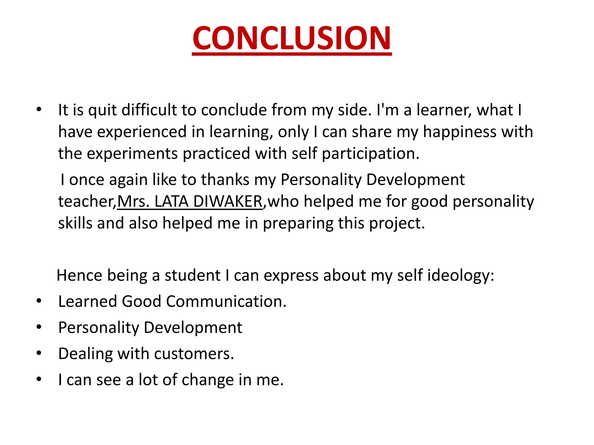 CONCLUSION
• It is quit difficult to conclude from my side. I'm a learner, what I
  have experienced in learning, only I can share my happiness with
  the experiments practiced with self participation.
   I once again like to thanks my Personality Development
  teacher,Mrs. LATA DIWAKER,who helped me for good personality
  skills and also helped me in preparing this project.

    Hence being a student I can express about my self ideology:
•   Learned Good Communication.
•   Personality Development
•   Dealing with customers.
•   I can see a lot of change in me.
 