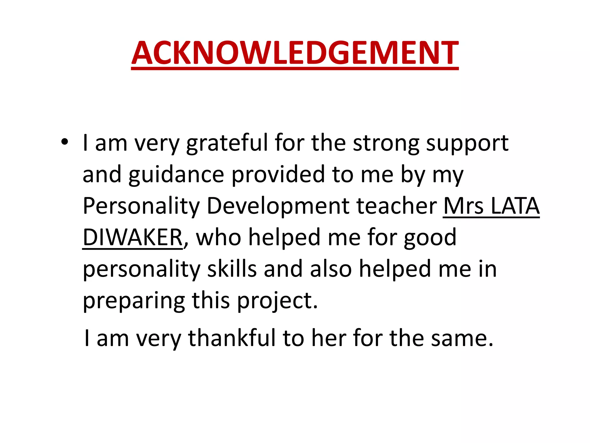 ACKNOWLEDGEMENT

• I am very grateful for the strong support
  and guidance provided to me by my
  Personality Development teacher Mrs LATA
  DIWAKER, who helped me for good
  personality skills and also helped me in
  preparing this project.
  I am very thankful to her for the same.
 