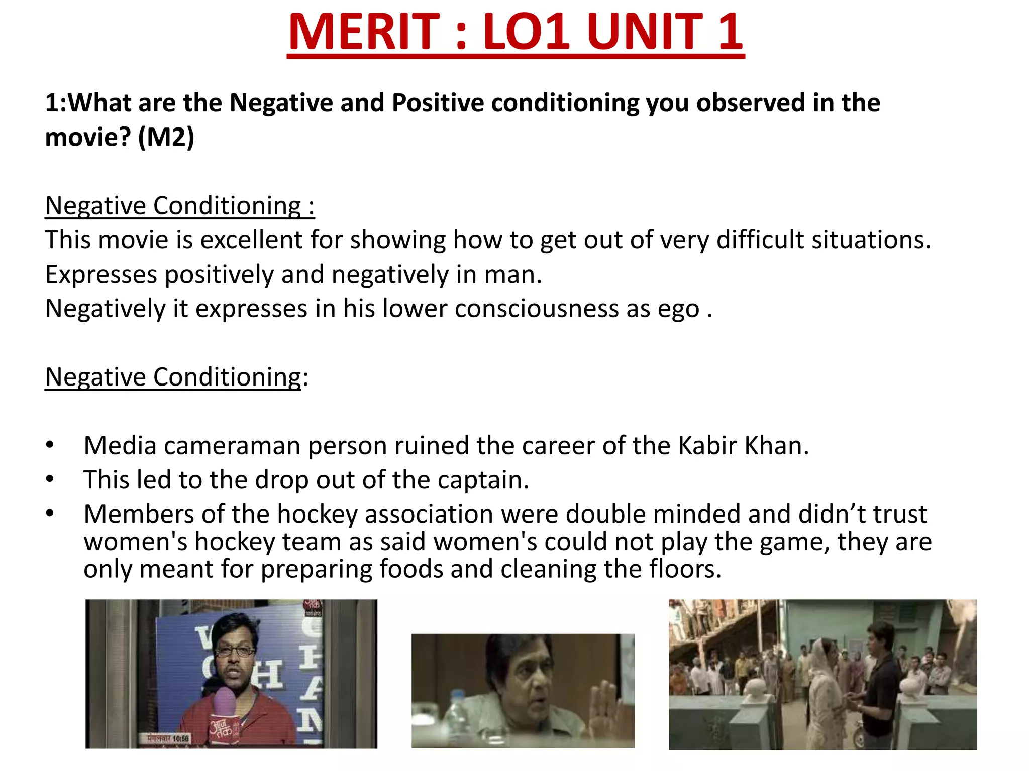 MERIT : LO1 UNIT 1
1:What are the Negative and Positive conditioning you observed in the
movie? (M2)

Negative Conditioning :
This movie is excellent for showing how to get out of very difficult situations.
Expresses positively and negatively in man.
Negatively it expresses in his lower consciousness as ego .

Negative Conditioning:

• Media cameraman person ruined the career of the Kabir Khan.
• This led to the drop out of the captain.
• Members of the hockey association were double minded and didn’t trust
  women's hockey team as said women's could not play the game, they are
  only meant for preparing foods and cleaning the floors.
 