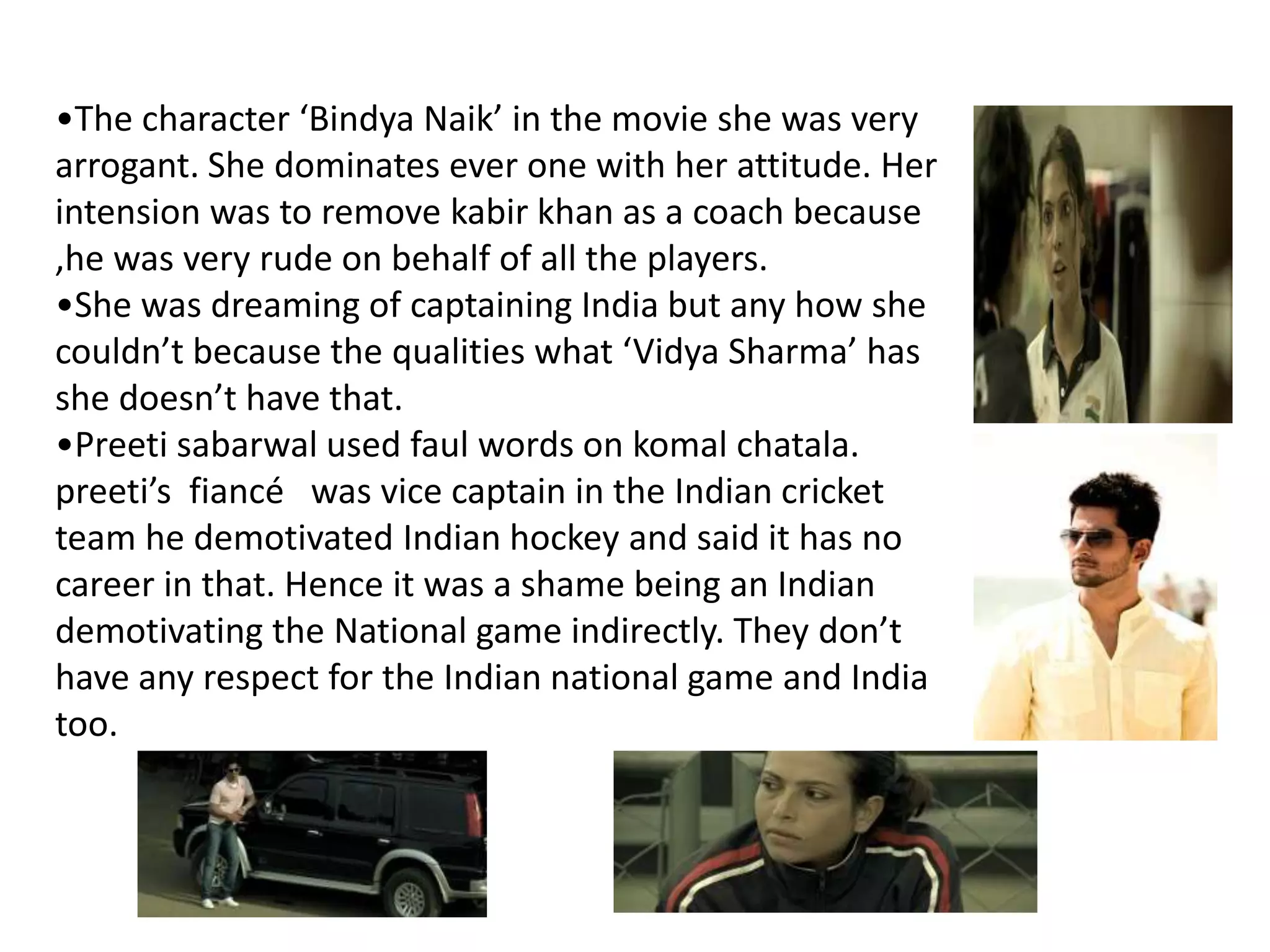 •The character ‘Bindya Naik’ in the movie she was very
arrogant. She dominates ever one with her attitude. Her
intension was to remove kabir khan as a coach because
,he was very rude on behalf of all the players.
•She was dreaming of captaining India but any how she
couldn’t because the qualities what ‘Vidya Sharma’ has
she doesn’t have that.
•Preeti sabarwal used faul words on komal chatala.
preeti’s fiancé was vice captain in the Indian cricket
team he demotivated Indian hockey and said it has no
career in that. Hence it was a shame being an Indian
demotivating the National game indirectly. They don’t
have any respect for the Indian national game and India
too.
 