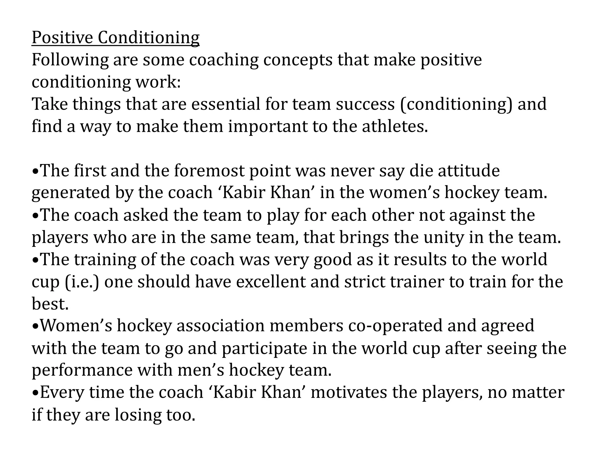 Positive Conditioning
Following are some coaching concepts that make positive
conditioning work:
Take things that are essential for team success (conditioning) and
find a way to make them important to the athletes.

•The first and the foremost point was never say die attitude
generated by the coach ‘Kabir Khan’ in the women’s hockey team.
•The coach asked the team to play for each other not against the
players who are in the same team, that brings the unity in the team.
•The training of the coach was very good as it results to the world
cup (i.e.) one should have excellent and strict trainer to train for the
best.
•Women’s hockey association members co-operated and agreed
with the team to go and participate in the world cup after seeing the
performance with men’s hockey team.
•Every time the coach ‘Kabir Khan’ motivates the players, no matter
if they are losing too.
 