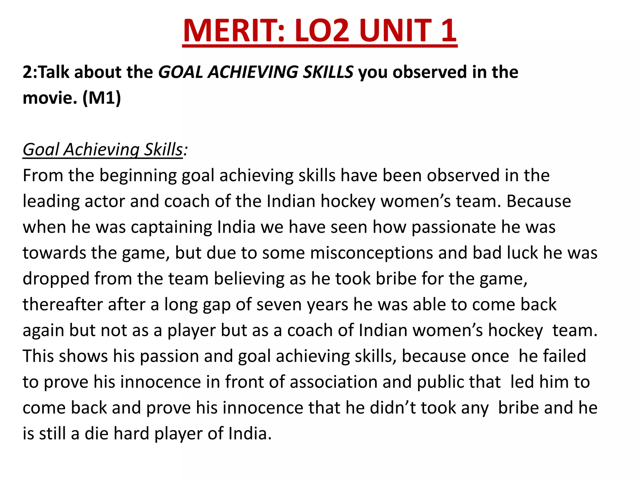 MERIT: LO2 UNIT 1
2:Talk about the GOAL ACHIEVING SKILLS you observed in the
movie. (M1)

Goal Achieving Skills:
From the beginning goal achieving skills have been observed in the
leading actor and coach of the Indian hockey women’s team. Because
when he was captaining India we have seen how passionate he was
towards the game, but due to some misconceptions and bad luck he was
dropped from the team believing as he took bribe for the game,
thereafter after a long gap of seven years he was able to come back
again but not as a player but as a coach of Indian women’s hockey team.
This shows his passion and goal achieving skills, because once he failed
to prove his innocence in front of association and public that led him to
come back and prove his innocence that he didn’t took any bribe and he
is still a die hard player of India.
 