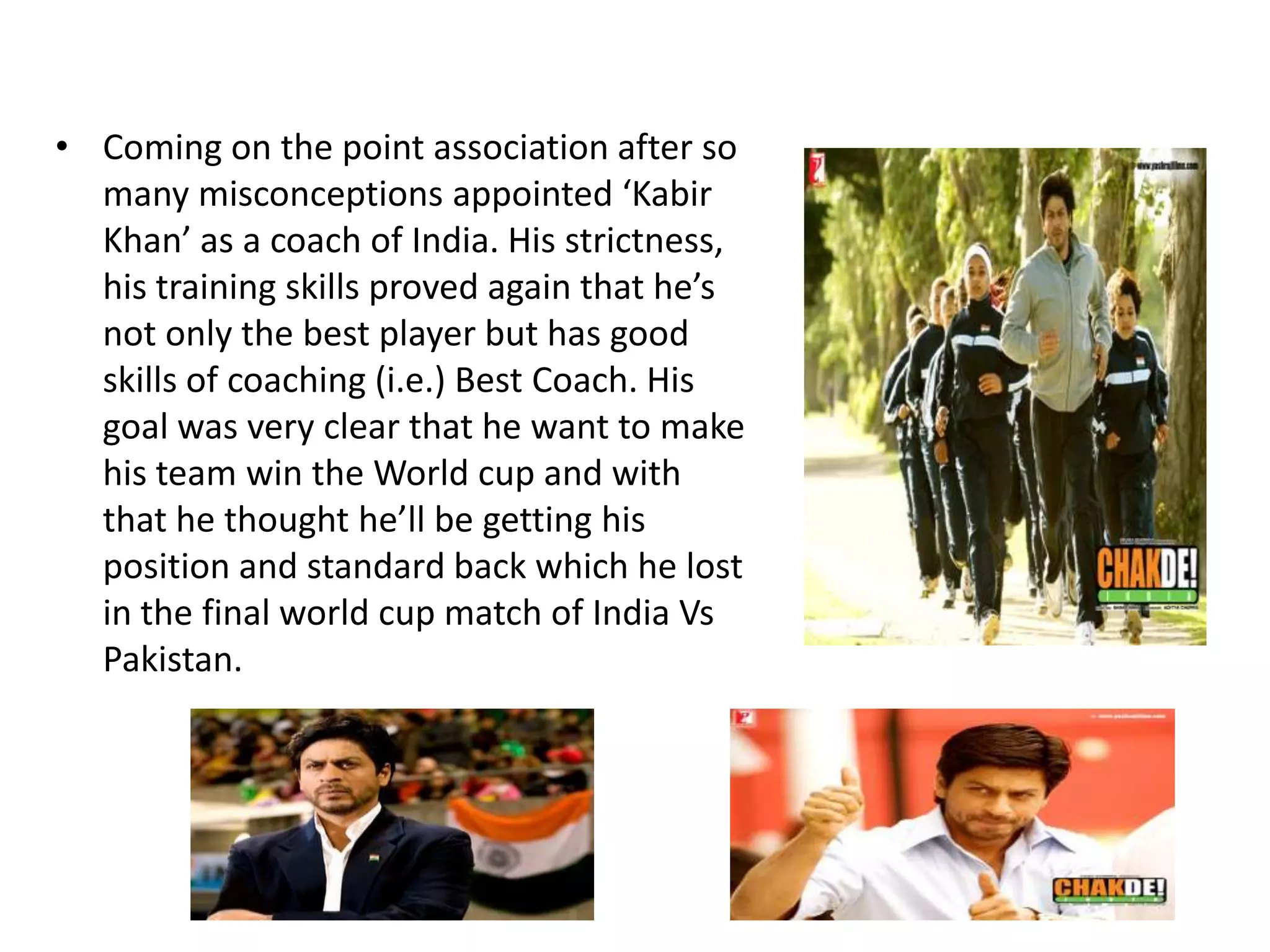 • Coming on the point association after so
  many misconceptions appointed ‘Kabir
  Khan’ as a coach of India. His strictness,
  his training skills proved again that he’s
  not only the best player but has good
  skills of coaching (i.e.) Best Coach. His
  goal was very clear that he want to make
  his team win the World cup and with
  that he thought he’ll be getting his
  position and standard back which he lost
  in the final world cup match of India Vs
  Pakistan.
 