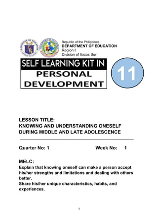 1
LESSON TITLE:
KNOWING AND UNDERSTANDING ONESELF
DURING MIDDLE AND LATE ADOLESCENCE
_______________________________________________________
Quarter No: 1 Week No: 1
MELC:
Explain that knowing oneself can make a person accept
his/her strengths and limitations and dealing with others
better.
Share his/her unique characteristics, habits, and
experiences.
11
Republic of the Philippines
DEPARTMENT OF EDUCATION
Region I
Division of Ilocos Sur
 
