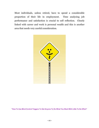 - 10 -
Most individuals, unless retired, have to spend a considerable
proportion of their life in employment. Time analyzing job
performance and satisfaction is crucial to self reflection. Closely
linked with career and work is personal wealth and this is another
area that needs very careful consideration.
"How To Use Mind Control Triggers To Get Anyone To Do What You Want With Little To No Effort"
 
