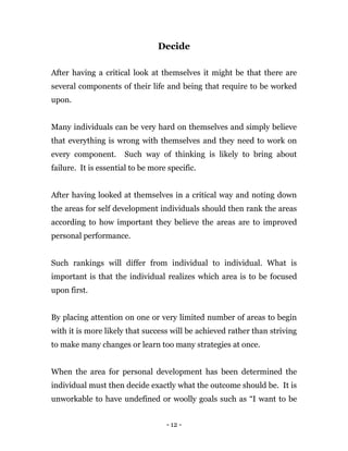 - 12 -
Decide
After having a critical look at themselves it might be that there are
several components of their life and being that require to be worked
upon.
Many individuals can be very hard on themselves and simply believe
that everything is wrong with themselves and they need to work on
every component. Such way of thinking is likely to bring about
failure. It is essential to be more specific.
After having looked at themselves in a critical way and noting down
the areas for self development individuals should then rank the areas
according to how important they believe the areas are to improved
personal performance.
Such rankings will differ from individual to individual. What is
important is that the individual realizes which area is to be focused
upon first.
By placing attention on one or very limited number of areas to begin
with it is more likely that success will be achieved rather than striving
to make many changes or learn too many strategies at once.
When the area for personal development has been determined the
individual must then decide exactly what the outcome should be. It is
unworkable to have undefined or woolly goals such as “I want to be
 