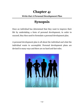 - 14 -
Chapter 4:
Write Out A Personal Development Plan
Synopsis
Once an individual has determined that they want to improve their
life by undertaking a form of personal development, in order to
succeed, they then need to formulate a personal development plan.
A personal development plan is all about the individual and what the
individual wants to accomplish. Personal development plans are
devised in many ways and there are no hard and fast rules.
 