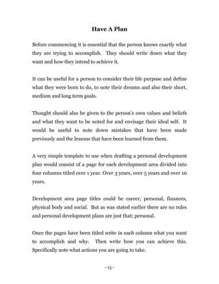 - 15 -
Have A Plan
Before commencing it is essential that the person knows exactly what
they are trying to accomplish. They should write down what they
want and how they intend to achieve it.
It can be useful for a person to consider their life purpose and define
what they were born to do, to note their dreams and also their short,
medium and long term goals.
Thought should also be given to the person’s own values and beliefs
and what they want to be noted for and envisage their ideal self. It
would be useful to note down mistakes that have been made
previously and the lessons that have been learned from them.
A very simple template to use when drafting a personal development
plan would consist of a page for each development area divided into
four columns titled over 1 year. Over 3 years, over 5 years and over 10
years.
Development area page titles could be career, personal, finances,
physical body and social. But as was stated earlier there are no rules
and personal development plans are just that; personal.
Once the pages have been titled write in each column what you want
to accomplish and why. Then write how you can achieve this.
Specifically note what actions you are going to take.
 