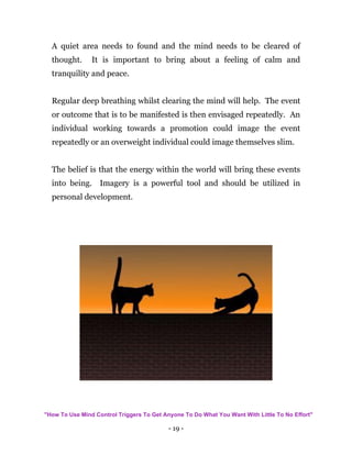 - 19 -
A quiet area needs to found and the mind needs to be cleared of
thought. It is important to bring about a feeling of calm and
tranquility and peace.
Regular deep breathing whilst clearing the mind will help. The event
or outcome that is to be manifested is then envisaged repeatedly. An
individual working towards a promotion could image the event
repeatedly or an overweight individual could image themselves slim.
The belief is that the energy within the world will bring these events
into being. Imagery is a powerful tool and should be utilized in
personal development.
"How To Use Mind Control Triggers To Get Anyone To Do What You Want With Little To No Effort"
 