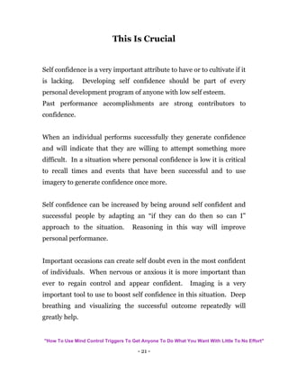 - 21 -
This Is Crucial
Self confidence is a very important attribute to have or to cultivate if it
is lacking. Developing self confidence should be part of every
personal development program of anyone with low self esteem.
Past performance accomplishments are strong contributors to
confidence.
When an individual performs successfully they generate confidence
and will indicate that they are willing to attempt something more
difficult. In a situation where personal confidence is low it is critical
to recall times and events that have been successful and to use
imagery to generate confidence once more.
Self confidence can be increased by being around self confident and
successful people by adapting an “if they can do then so can I”
approach to the situation. Reasoning in this way will improve
personal performance.
Important occasions can create self doubt even in the most confident
of individuals. When nervous or anxious it is more important than
ever to regain control and appear confident. Imaging is a very
important tool to use to boost self confidence in this situation. Deep
breathing and visualizing the successful outcome repeatedly will
greatly help.
"How To Use Mind Control Triggers To Get Anyone To Do What You Want With Little To No Effort"
 