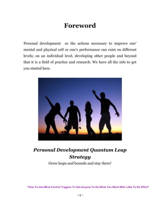 - 4 -
Foreword
Personal development or the actions necessary to improve one’
mental and physical self or one’s performance can exist on different
levels; on an individual level, developing other people and beyond
that it is a field of practice and research. We have all the info to get
you started here.
Personal Development Quantum Leap
Strategy
Grow leaps and bounds and stay there!
"How To Use Mind Control Triggers To Get Anyone To Do What You Want With Little To No Effort"
 