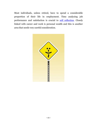 Most individuals, unless retired, have to spend a considerable
proportion of their life in employment. Time analyzing job
performance and satisfaction is crucial to self reflection. Closely
linked with career and work is personal wealth and this is another
area that needs very careful consideration.




                                 - 10 -
 