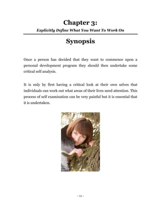 Chapter 3:
         Explicitly Define What You Want To Work On


                          Synopsis

Once a person has decided that they want to commence upon a
personal development program they should then undertake some
critical self analysis.


It is only by first having a critical look at their own selves that
individuals can work out what areas of their lives need attention. This
process of self examination can be very painful but it is essential that
it is undertaken.




                                  - 11 -
 