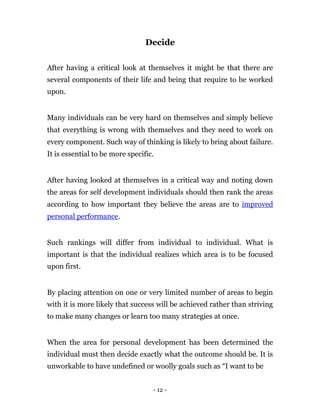Decide


After having a critical look at themselves it might be that there are
several components of their life and being that require to be worked
upon.


Many individuals can be very hard on themselves and simply believe
that everything is wrong with themselves and they need to work on
every component. Such way of thinking is likely to bring about failure.
It is essential to be more specific.


After having looked at themselves in a critical way and noting down
the areas for self development individuals should then rank the areas
according to how important they believe the areas are to improved
personal performance.


Such rankings will differ from individual to individual. What is
important is that the individual realizes which area is to be focused
upon first.


By placing attention on one or very limited number of areas to begin
with it is more likely that success will be achieved rather than striving
to make many changes or learn too many strategies at once.


When the area for personal development has been determined the
individual must then decide exactly what the outcome should be. It is
unworkable to have undefined or woolly goals such as “I want to be


                                   - 12 -
 