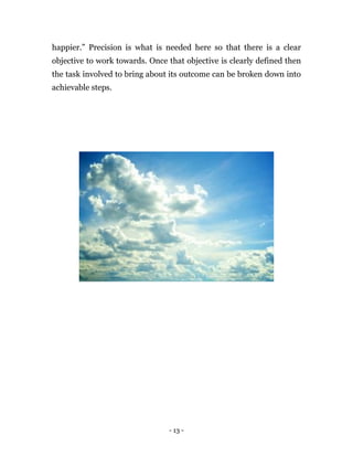 happier.” Precision is what is needed here so that there is a clear
objective to work towards. Once that objective is clearly defined then
the task involved to bring about its outcome can be broken down into
achievable steps.




                                - 13 -
 