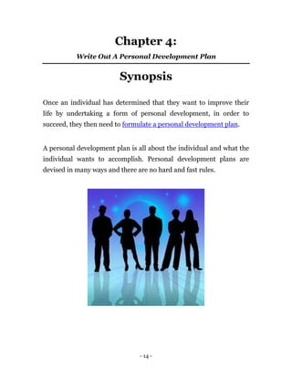 Chapter 4:
           Write Out A Personal Development Plan


                         Synopsis

Once an individual has determined that they want to improve their
life by undertaking a form of personal development, in order to
succeed, they then need to formulate a personal development plan.


A personal development plan is all about the individual and what the
individual wants to accomplish. Personal development plans are
devised in many ways and there are no hard and fast rules.




                                - 14 -
 