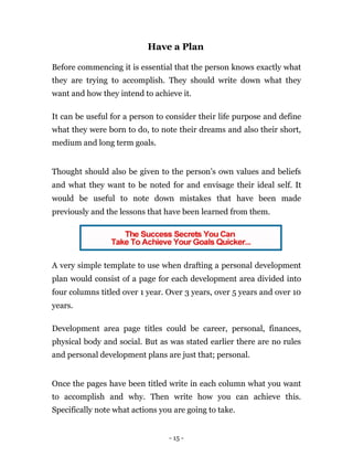 Have a Plan

Before commencing it is essential that the person knows exactly what
they are trying to accomplish. They should write down what they
want and how they intend to achieve it.

It can be useful for a person to consider their life purpose and define
what they were born to do, to note their dreams and also their short,
medium and long term goals.


Thought should also be given to the person’s own values and beliefs
and what they want to be noted for and envisage their ideal self. It
would be useful to note down mistakes that have been made
previously and the lessons that have been learned from them.




A very simple template to use when drafting a personal development
plan would consist of a page for each development area divided into
four columns titled over 1 year. Over 3 years, over 5 years and over 10
years.

Development area page titles could be career, personal, finances,
physical body and social. But as was stated earlier there are no rules
and personal development plans are just that; personal.


Once the pages have been titled write in each column what you want
to accomplish and why. Then write how you can achieve this.
Specifically note what actions you are going to take.


                                 - 15 -
 