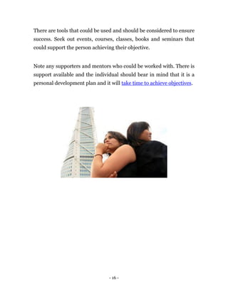There are tools that could be used and should be considered to ensure
success. Seek out events, courses, classes, books and seminars that
could support the person achieving their objective.


Note any supporters and mentors who could be worked with. There is
support available and the individual should bear in mind that it is a
personal development plan and it will take time to achieve objectives.




                                 - 16 -
 