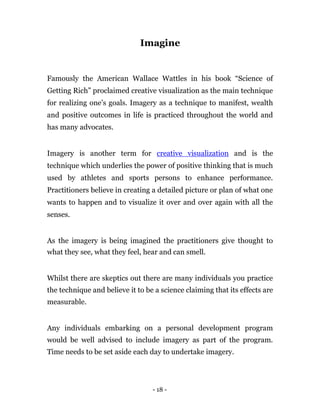 Imagine


Famously the American Wallace Wattles in his book “Science of
Getting Rich” proclaimed creative visualization as the main technique
for realizing one’s goals. Imagery as a technique to manifest, wealth
and positive outcomes in life is practiced throughout the world and
has many advocates.


Imagery is another term for creative visualization and is the
technique which underlies the power of positive thinking that is much
used by athletes and sports persons to enhance performance.
Practitioners believe in creating a detailed picture or plan of what one
wants to happen and to visualize it over and over again with all the
senses.


As the imagery is being imagined the practitioners give thought to
what they see, what they feel, hear and can smell.


Whilst there are skeptics out there are many individuals you practice
the technique and believe it to be a science claiming that its effects are
measurable.


Any individuals embarking on a personal development program
would be well advised to include imagery as part of the program.
Time needs to be set aside each day to undertake imagery.




                                  - 18 -
 