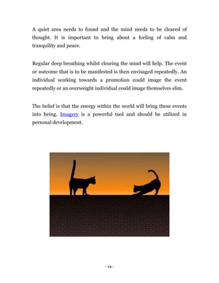 A quiet area needs to found and the mind needs to be cleared of
thought. It is important to bring about a feeling of calm and
tranquility and peace.


Regular deep breathing whilst clearing the mind will help. The event
or outcome that is to be manifested is then envisaged repeatedly. An
individual working towards a promotion could image the event
repeatedly or an overweight individual could image themselves slim.


The belief is that the energy within the world will bring these events
into being. Imagery is a powerful tool and should be utilized in
personal development.




                                - 19 -
 