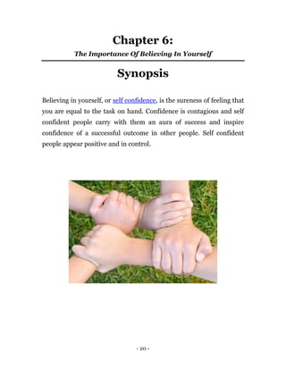 Chapter 6:
           The Importance Of Believing In Yourself


                           Synopsis

Believing in yourself, or self confidence, is the sureness of feeling that
you are equal to the task on hand. Confidence is contagious and self
confident people carry with them an aura of success and inspire
confidence of a successful outcome in other people. Self confident
people appear positive and in control.




                                  - 20 -
 