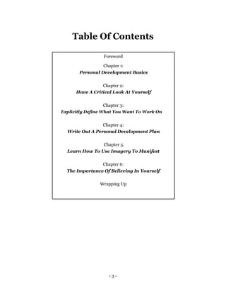 Table Of Contents

                 Foreword

                 Chapter 1:
       Personal Development Basics

                 Chapter 2:
      Have A Critical Look At Yourself

                   Chapter 3:
Explicitly Define What You Want To Work On


                 Chapter 4:
  Write Out A Personal Development Plan

                Chapter 5:
  Learn How To Use Imagery To Manifest

                Chapter 6:
  The Importance Of Believing In Yourself

                Wrapping Up




                    -3-
 