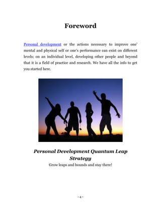 Foreword

Personal development or the actions necessary to improve one’
mental and physical self or one’s performance can exist on different
levels; on an individual level, developing other people and beyond
that it is a field of practice and research. We have all the info to get
you started here.




      Personal Development Quantum Leap
                   Strategy
                Grow leaps and bounds and stay there!




                                  -4-
 
