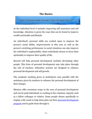 The Basics




At the individual level it includes improving self awareness and self
knowledge. Attention is given the ways that can be found to improve
wealth and health and lifestyle.

An individual’s personal skills are worked upon to improve the
person’s social ability. Improvements in this area as well as the
person’s enriching performance in social situations can also improve
the individual’s employability. Some individuals choose to focus their
spirituality to improve their quality of life.

Beyond self help personal development includes developing other
people. This form of personal development may take place through
the role of teachers. Education systems are designed to enhance
personal development and self growth.

The academic teaching given in institutions runs parallel with the
assistance given by teachers to enhance the personal development of
their charges.

Mentors offer enormous scope in the area of personal development
and can be paid individuals or working in the voluntary capacity such
as a fellow colleague or relative. Some people choose specifically to
employ a life coach to help them plan out their personal development
program and to guide them through it.



                                    -6-
 