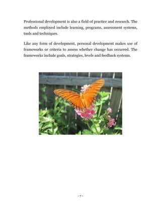 Professional development is also a field of practice and research. The
methods employed include learning, programs, assessment systems,
tools and techniques.

Like any form of development, personal development makes use of
frameworks or criteria to assess whether change has occurred. The
frameworks include goals, strategies, levels and feedback systems.




                                 -7-
 
