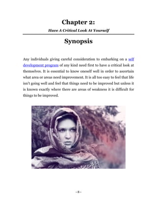 Chapter 2:
                Have A Critical Look At Yourself


                           Synopsis

Any individuals giving careful consideration to embarking on a self
development program of any kind need first to have a critical look at
themselves. It is essential to know oneself well in order to ascertain
what area or areas need improvement. It is all too easy to feel that life
isn’t going well and feel that things need to be improved but unless it
is known exactly where there are areas of weakness it is difficult for
things to be improved.




                                  -8-
 