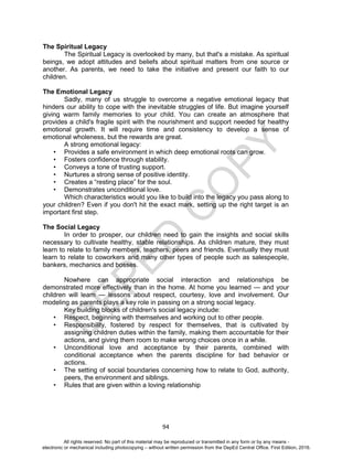 D
EPED
C
O
PY
94
The Spiritual Legacy
The Spiritual Legacy is overlooked by many, but that's a mistake. As spiritual
beings, we adopt attitudes and beliefs about spiritual matters from one source or
another. As parents, we need to take the initiative and present our faith to our
children.
The Emotional Legacy
Sadly, many of us struggle to overcome a negative emotional legacy that
hinders our ability to cope with the inevitable struggles of life. But imagine yourself
giving warm family memories to your child. You can create an atmosphere that
provides a child's fragile spirit with the nourishment and support needed for healthy
emotional growth. It will require time and consistency to develop a sense of
emotional wholeness, but the rewards are great.
A strong emotional legacy:
• Provides a safe environment in which deep emotional roots can grow.
• Fosters confidence through stability.
• Conveys a tone of trusting support.
• Nurtures a strong sense of positive identity.
• Creates a “resting place” for the soul.
• Demonstrates unconditional love.
Which characteristics would you like to build into the legacy you pass along to
your children? Even if you don't hit the exact mark, setting up the right target is an
important first step.
The Social Legacy
In order to prosper, our children need to gain the insights and social skills
necessary to cultivate healthy, stable relationships. As children mature, they must
learn to relate to family members, teachers, peers and friends. Eventually they must
learn to relate to coworkers and many other types of people such as salespeople,
bankers, mechanics and bosses.
Nowhere can appropriate social interaction and relationships be
demonstrated more effectively than in the home. At home you learned — and your
children will learn — lessons about respect, courtesy, love and involvement. Our
modeling as parents plays a key role in passing on a strong social legacy.
Key building blocks of children's social legacy include:
• Respect, beginning with themselves and working out to other people.
• Responsibility, fostered by respect for themselves, that is cultivated by
assigning children duties within the family, making them accountable for their
actions, and giving them room to make wrong choices once in a while.
• Unconditional love and acceptance by their parents, combined with
conditional acceptance when the parents discipline for bad behavior or
actions.
• The setting of social boundaries concerning how to relate to God, authority,
peers, the environment and siblings.
• Rules that are given within a loving relationship
All rights reserved. No part of this material may be reproduced or transmitted in any form or by any means -
electronic or mechanical including photocopying – without written permission from the DepEd Central Office. First Edition, 2016.
 