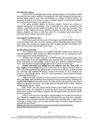 D
EPED
C
O
PY
95
The Spiritual Legacy
Parents who successfully pass along a spiritual legacy to their children model
and reinforce the unseen realities of the godly life. We must recognize that passing a
spiritual legacy means more than encouraging our children to attend church, as
important as that is. The church is there to support parents in raising their children
but it cannot do the raising; only parents can.
The same principle applies to spiritual matters. Parents are primary in
spiritual upbringing, not secondary. This is especially true when considering that
children, particularly young children, perceive God the way they perceive their
parents. If their parents are loving, affirming, forgiving and yet strong in what they
believe, children will think of God that way. He is someone who cares, who is
principled and who loves them above all else.
The Legacy You Want to Give
We all have good and bad parts to the legacy we have inherited. The key is
to move forward from here. For some, taking a closer look at the legacy they've been
given helps them assess the legacy they want to pass on. After considering your
past, here are some practical tips for the future:
Decide what you'll keep:
You probably have things you received that are wonderful and need to be
kept and passed on. Other things may need to be thrown out. Or, perhaps you have
a weak legacy that needs strengthening.
Whatever you received, you can now intentionally pass along the good. This
isn't always easy. If you saw hypocrisy in your parents' lives, you may be tempted to
throw everything out even though much of what your parents modeled was good.
Don't. That would be like burning down the house to get rid of some bugs.
Realize that there is a being who can redeem even the "bad stuff" in
your legacy. Unfortunately many of us have parts of our legacy that are weak or
even awful. Maybe one of your parents was an alcoholic or abusive or didn't provide
the nurturing you needed. In today's society, the stories of such families are
common. You may be asking, "How do I give something I didn't receive? Nobody
modeled this stuff for me."
Hope is not lost. Consider the story of Josiah from the Old Testament in the
Bible. His father and grandfather were involved in many wicked things, including idol
worship that threatened the entire nation. But after 8-year-old Josiah became king of
Judah, he reversed that trend. He sought God and purged Judah of idols, repaired
the temple and saved a nation.
Like Josiah, you can choose which things in your legacy are no good and
throw them away. It's important to break the cycle of hurt by leaving bad things
behind and creating a new legacy. Legacies are not easily broken and always benefit
from His guidance.
Chart a new course as you begin a positive legacy for yourself and those you
love. Research suggests that most fathers will parent the way they were parented.
That means only a minority of fathers will change their parenting style — even if their
parenting is wrong! Today, you can take positive steps to design a new heritage for
yourself and your family.
Source: http://www.focusonthefamily.com/parenting/building-relationships/family-
legacies/family-legacies-passing-on-a-legacy
All rights reserved. No part of this material may be reproduced or transmitted in any form or by any means -
electronic or mechanical including photocopying – without written permission from the DepEd Central Office. First Edition, 2016.
 