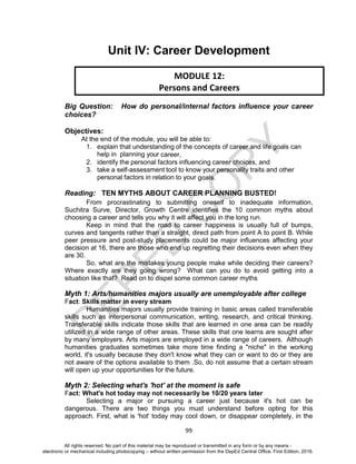 D
EPED
C
O
PY
99
Unit IV: Career Development
Big Question: How do personal/internal factors influence your career
choices?
Objectives:
At the end of the module, you will be able to:
1. explain that understanding of the concepts of career and life goals can
help in planning your career,
2. identify the personal factors influencing career choices, and
3. take a self-assessment tool to know your personality traits and other
personal factors in relation to your goals.
Reading: TEN MYTHS ABOUT CAREER PLANNING BUSTED!
From procrastinating to submitting oneself to inadequate information,
Suchitra Surve, Director, Growth Centre identifies the 10 common myths about
choosing a career and tells you why it will affect you in the long run.
Keep in mind that the road to career happiness is usually full of bumps,
curves and tangents rather than a straight, direct path from point A to point B. While
peer pressure and post-study placements could be major influences affecting your
decision at 16, there are those who end up regretting their decisions even when they
are 30.
So, what are the mistakes young people make while deciding their careers?
Where exactly are they going wrong? What can you do to avoid getting into a
situation like that? Read on to dispel some common career myths
Myth 1: Arts/humanities majors usually are unemployable after college
Fact: Skills matter in every stream
Humanities majors usually provide training in basic areas called transferable
skills such as interpersonal communication, writing, research, and critical thinking.
Transferable skills indicate those skills that are learned in one area can be readily
utilized in a wide range of other areas. These skills that one learns are sought after
by many employers. Arts majors are employed in a wide range of careers. Although
humanities graduates sometimes take more time finding a "niche" in the working
world, it's usually because they don't know what they can or want to do or they are
not aware of the options available to them .So, do not assume that a certain stream
will open up your opportunities for the future.
Myth 2: Selecting what's 'hot' at the moment is safe
Fact: What's hot today may not necessarily be 10/20 years later
Selecting a major or pursuing a career just because it's hot can be
dangerous. There are two things you must understand before opting for this
approach. First, what is 'hot' today may cool down, or disappear completely, in the
MODULE 12:
Persons and Careers
All rights reserved. No part of this material may be reproduced or transmitted in any form or by any means -
electronic or mechanical including photocopying – without written permission from the DepEd Central Office. First Edition, 2016.
 