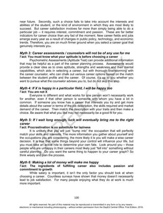 D
EPED
C
O
PY
100
near future. Secondly, such a choice fails to take into account the interests and
abilities of the student, or the kind of environment in which they are most likely to
succeed. But career satisfaction involves far more than simply being able to do a
particular job -- it requires interest, commitment and passion. These are far better
indicators for career choice than any fad of the moment. New career fields and jobs
emerge every year as a result of changes in public policy, technology, and economic
trends. Therefore, you are on much firmer ground when you select a career goal that
genuinely interests you.
Myth 3: Career assessments / counselors will not be of any use for me
Fact: You must know what your aptitude is before choosing a career
Psychometric Assessments (Aptitude Test) can provide additional information
that may be helpful as a part of the career planning process. Assessments would
provide a clear idea as to ones aptitude, strengths and weakness and their mental
capabilities, which aids in selecting a career, but with thorough brainstorming with
the career counselor, who can chalk out various career options based on the match
between the student profile and the career. Of course, it’s up to you whether you
want to pursue what the counselor advises you to, but do not skip this step.
Myth 4: If X is happy in a particular field, I will be happy too
Fact: You are not X
Everyone is different and what works for one person won’t necessarily work
for another, even if that other person is someone with whom you have a lot in
common. If someone you know has a career that interests you try and get more
details about the career in terms of the job description, the skills required and market
demand of the career. Then match the description with your traits and then make a
choice. Be aware that what you like may not necessarily be a good fit for you.
Myth 5: If I wait long enough, luck will eventually bring me to the right
career
Fact: Procrastination is no substitute for laziness
It is unlikely that you will just “bump into” the occupation that will perfectly
match your skills and interests. The more information you gather about yourself and
the occupations you are considering, the more likely it is you will make a wise career
decision. It is true that some things beyond your control will influence your life, but
you must take an active role to determine your own fate. Look around you – those
people who are unhappy in their careers most likely just “fell into” something without
careful planning. Do you want the same thing to happen to your career graph? So
think wisely and plan the process.
Myth 6: Making a lot of money will make me happy
Fact: The ingredients of fulfilling career also includes passion and
commitment to growth
While salary is important, it isn’t the only factor you should look at when
choosing a career. Countless surveys have shown that money doesn’t necessarily
lead to job satisfaction. For many people enjoying what they do at work is much
more important.
All rights reserved. No part of this material may be reproduced or transmitted in any form or by any means -
electronic or mechanical including photocopying – without written permission from the DepEd Central Office. First Edition, 2016.
 
