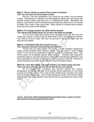 D
EPED
C
O
PY
101
Myth 7: Once I choose a career I’ll be stuck in it forever
Fact: You are never too old to switch careers
Not true. If you are unsatisfied in your career for any reason, you can always
change. Discussing your interests with knowledgeable people who could guide you
towards another career could land you in a satisfying job profile. Remember just
being in a job without a lack of interests would hamper your performance. So it would
be better if you make a wise choice later. Many people do change careers several
times over the course of their lifetimes.
Myth 8: If I change careers my skills will be wasted
Fact: Being multi-skilled allows you to learn and adapt accordingly
It is true that certain jobs require some specialized skill set. But note that
mostly jobs require a common type of skills which most of the individuals possess.
Your skills are yours to keep. You may not use them in the exactly same way, but
they won’t be wasted.
Myth 9: I will decide after the results are out
Fact: Impulsive decisions lack planning and direction
Though one can keep options, but having a sound academic background
always proves beneficial while making a career. The two years of Junior college
(class 11 and 12) are vey essential as they form a base for a particular career. One
cannot ignore the knowledge gained whilst studying. Deciding after graduation
sometimes leads to impulsive decisions as, the earlier educational qualification may
not be applicable to the area of work that you plan to pursue in later life. Planning in
advance prepares you better to deal with the If-and-Or situations better.
Myth 10: I love this hobby, but I don’t think I can make money out of it
Fact: If you love what you do, you will not feel like you are working
An oft repeated line, it explains why part-time hobbies like cooking,
photography and design that were once pursued during weekends are now being
pursued as full time careers. And most of these hobby-turned vocations pay really
well if pursued professionally. If your hobby becomes a career, then there’s nothing
stopping you from being satisfied in your job and life. So, go ahead and make a wise
choice!
Source: http://www.rediff.com/getahead/slide-show/slide-show-1-career-10-myths-
about-career-planning-busted/20120430.htm#1
All rights reserved. No part of this material may be reproduced or transmitted in any form or by any means -
electronic or mechanical including photocopying – without written permission from the DepEd Central Office. First Edition, 2016.
 